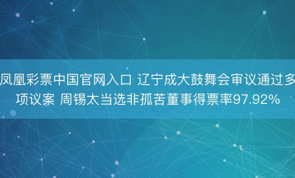 凤凰彩票中国官网入口 辽宁成大鼓舞会审议通过多项议案 周锡太当选非孤苦董事得票率97.92%