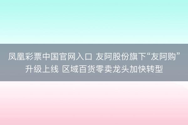 凤凰彩票中国官网入口 友阿股份旗下“友阿购”升级上线 区域百货零卖龙头加快转型