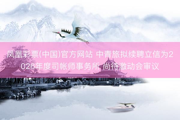 凤凰彩票(中国)官方网站 中青旅拟续聘立信为2026年度司帐师事务所 尚待激动会审议