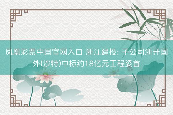 凤凰彩票中国官网入口 浙江建投: 子公司浙开国外(沙特)中标约18亿元工程姿首