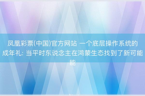 凤凰彩票(中国)官方网站 一个底层操作系统的成年礼: 当平时东说念主在鸿蒙生态找到了新可能
