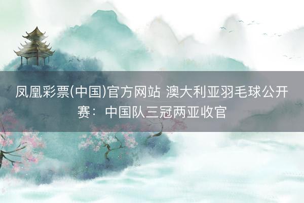 凤凰彩票(中国)官方网站 澳大利亚羽毛球公开赛：中国队三冠两亚收官