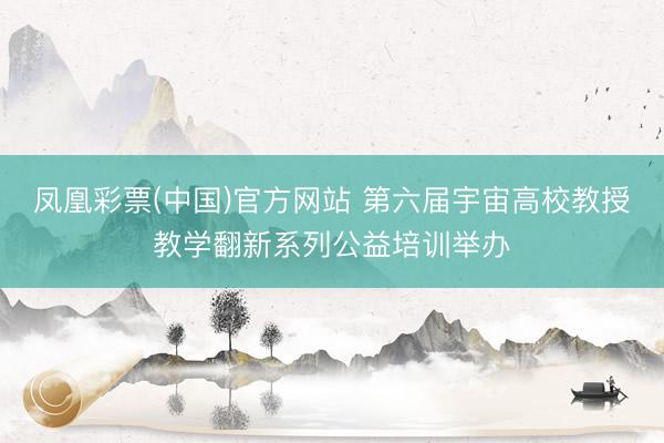 凤凰彩票(中国)官方网站 第六届宇宙高校教授教学翻新系列公益培训举办