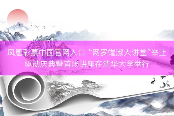 凤凰彩票中国官网入口 “网罗端淑大讲堂”举止驱动庆典暨首场讲座在清华大学举行