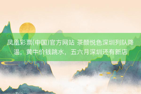 凤凰彩票(中国)官方网站 茶颜悦色深圳列队降温，黄牛价钱跳水，五六月深圳还有新店