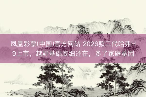 凤凰彩票(中国)官方网站 2026款二代哈弗H9上市，越野基础底细还在，多了家庭基因