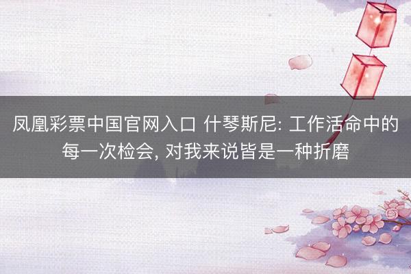 凤凰彩票中国官网入口 什琴斯尼: 工作活命中的每一次检会， 对我来说皆是一种折磨