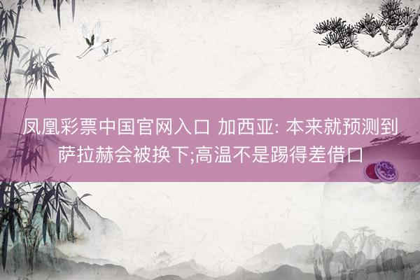 凤凰彩票中国官网入口 加西亚: 本来就预测到萨拉赫会被换下;高温不是踢得差借口