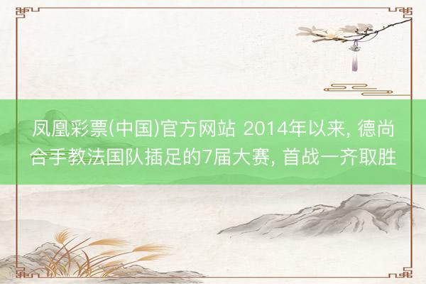 凤凰彩票(中国)官方网站 2014年以来, 德尚合手教法国队插足的7届大赛, 首战一齐取胜