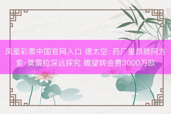 凤凰彩票中国官网入口 德太空: 药厂里昂就阿方索·莫雷拉深远探究 瞻望转会费3000万欧
