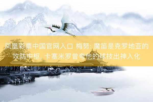 凤凰彩票中国官网入口 梅努: 魔笛是克罗地亚的攻防中枢， 卡塞米罗曾夸他的球技出神入化