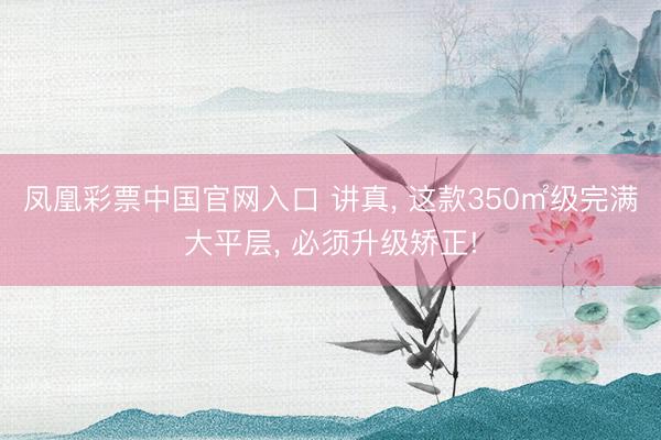 凤凰彩票中国官网入口 讲真， 这款350㎡级完满大平层， 必须升级矫正!
