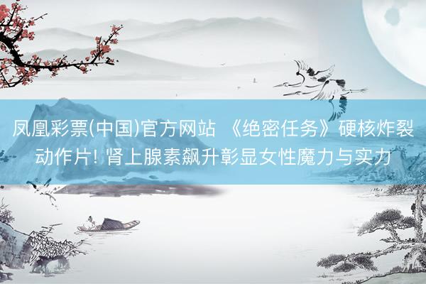 凤凰彩票(中国)官方网站 《绝密任务》硬核炸裂动作片! 肾上腺素飙升彰显女性魔力与实力