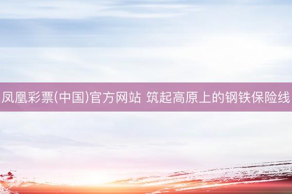 凤凰彩票(中国)官方网站 筑起高原上的钢铁保险线