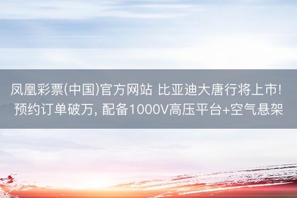 凤凰彩票(中国)官方网站 比亚迪大唐行将上市! 预约订单破万， 配备1000V高压平台+空气悬架