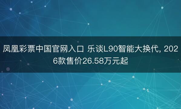凤凰彩票中国官网入口 乐谈L90智能大换代， 2026款售价26.58万元起
