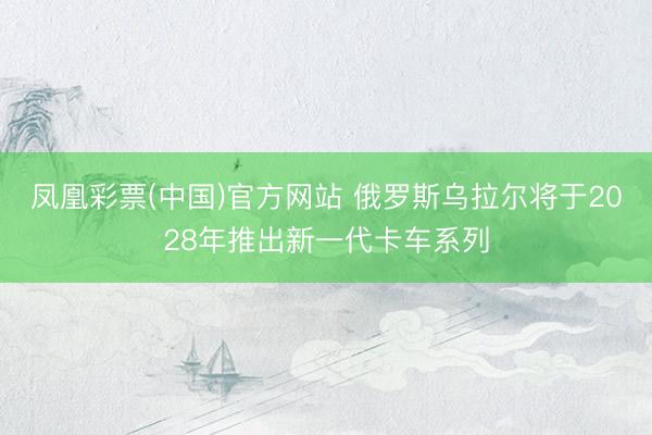 凤凰彩票(中国)官方网站 俄罗斯乌拉尔将于2028年推出新一代卡车系列