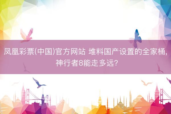 凤凰彩票(中国)官方网站 堆料国产设置的全家桶， 神行者8能走多远?